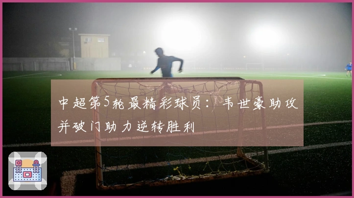 中超第5轮最精彩球员：韦世豪助攻并破门助力逆转胜利