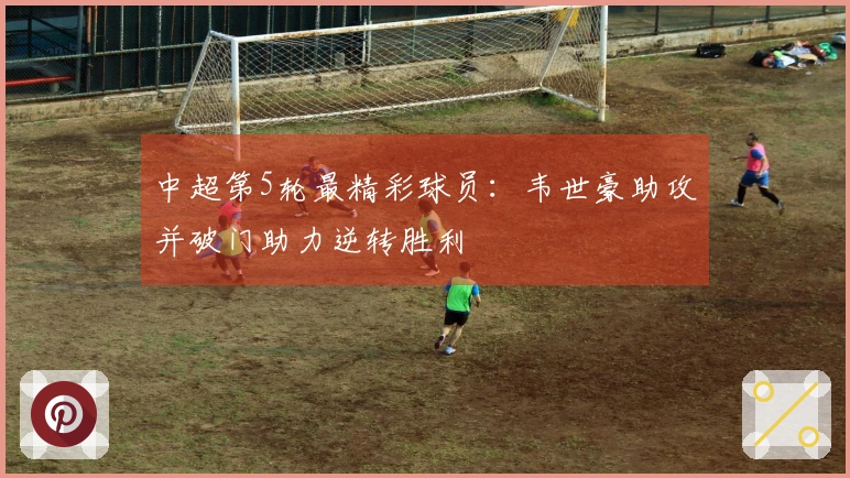 中超第5轮最精彩球员：韦世豪助攻并破门助力逆转胜利