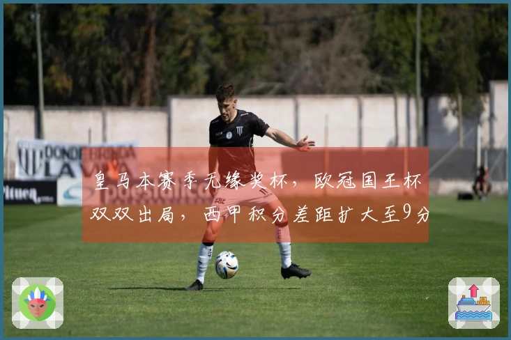 皇马本赛季无缘奖杯，欧冠国王杯双双出局，西甲积分差距扩大至9分