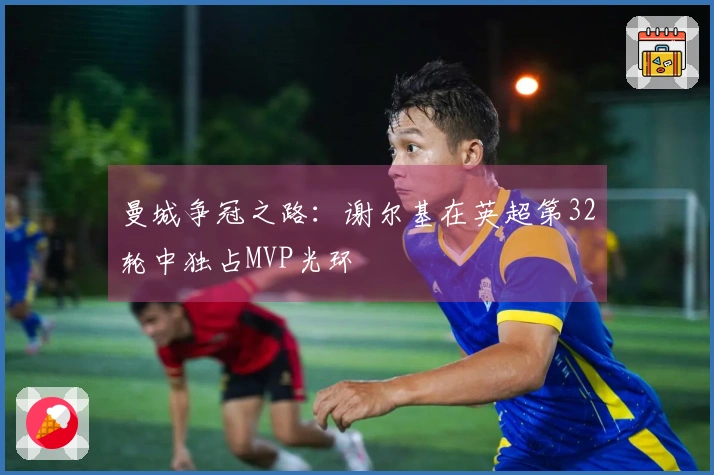 曼城争冠之路：谢尔基在英超第32轮中独占MVP光环
