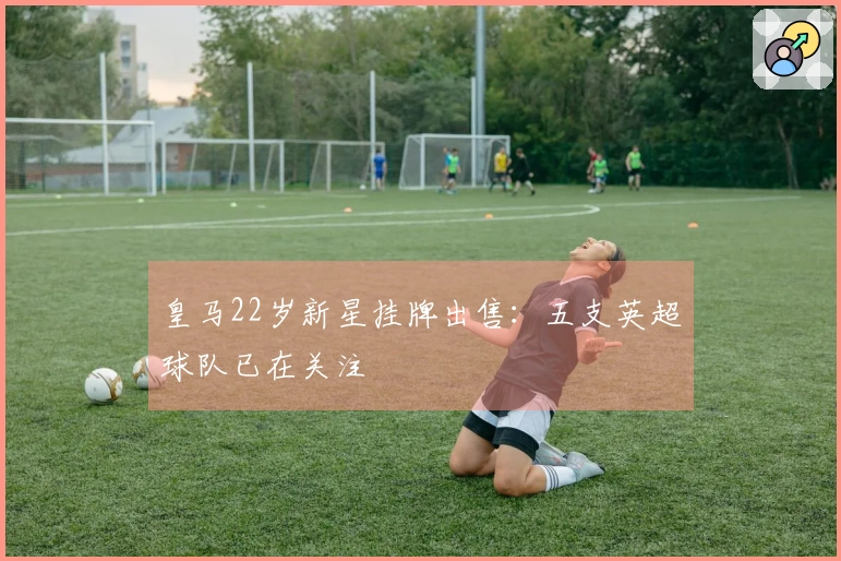 皇马22岁新星挂牌出售：五支英超球队已在关注