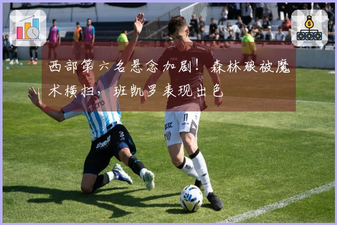 西部第六名悬念加剧！森林狼被魔术横扫，班凯罗表现出色