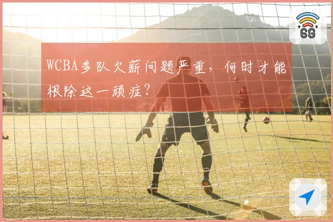 WCBA多队欠薪问题严重，何时才能根除这一顽症？