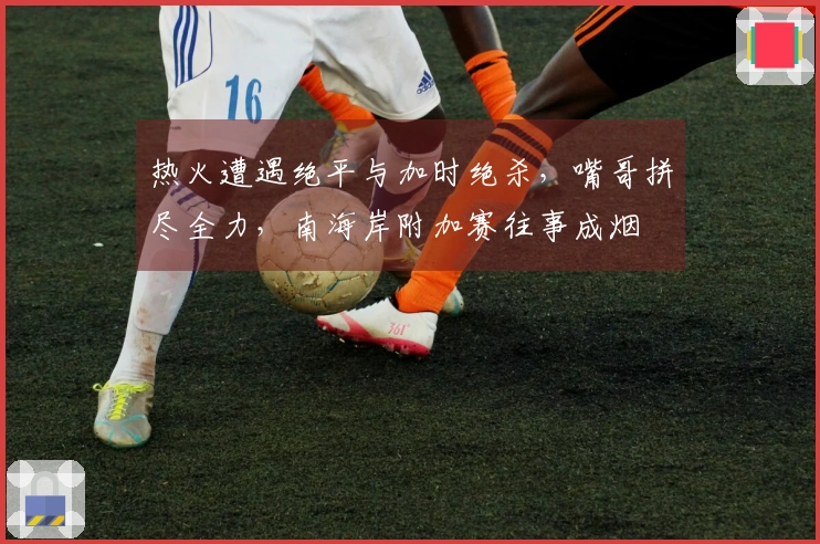 热火遭遇绝平与加时绝杀，嘴哥拼尽全力，南海岸附加赛往事成烟