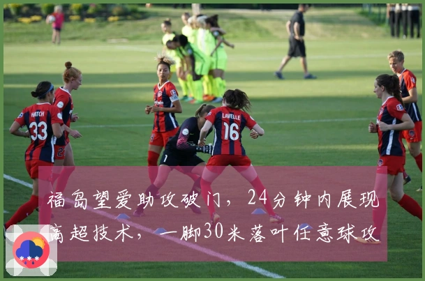 福岛望爱助攻破门，24分钟内展现高超技术，一脚30米落叶任意球攻破中国女足U20大门！