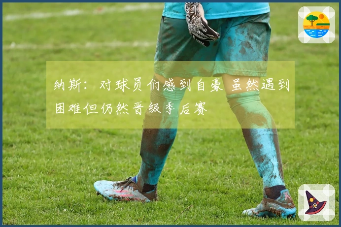 纳斯：对球员们感到自豪 虽然遇到困难但仍然晋级季后赛